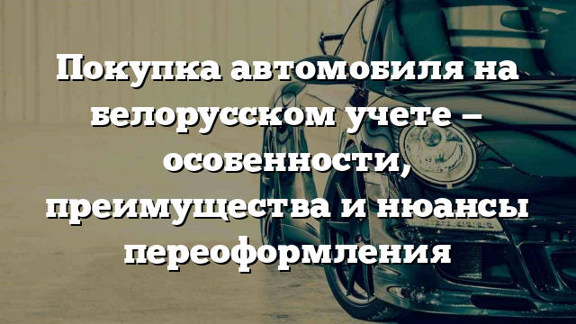 Покупка автомобиля на белорусском учете — особенности, преимущества и нюансы переоформления