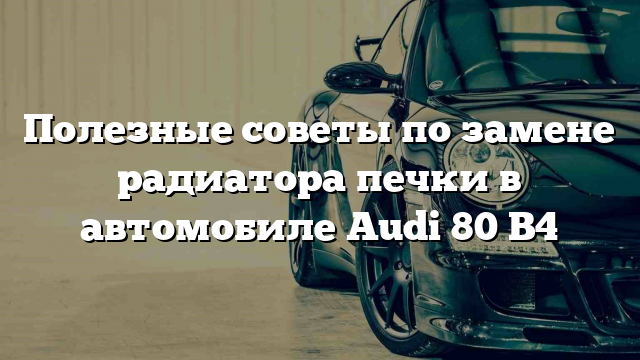 Полезные советы по замене радиатора печки в автомобиле Audi 80 B4