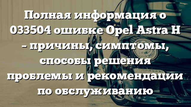 Полная информация о 033504 ошибке Opel Astra H – причины, симптомы, способы решения проблемы и рекомендации по обслуживанию