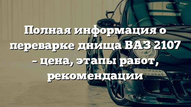 Полная информация о переварке днища ВАЗ 2107 – цена, этапы работ, рекомендации