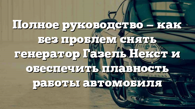 Полное руководство — как без проблем снять генератор Газель Некст и обеспечить плавность работы автомобиля