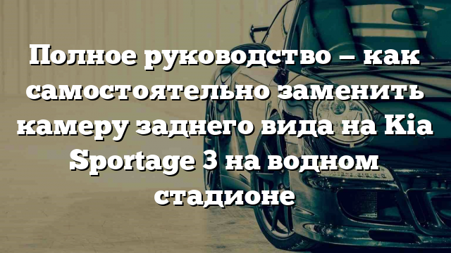 Полное руководство — как самостоятельно заменить камеру заднего вида на Kia Sportage 3 на водном стадионе