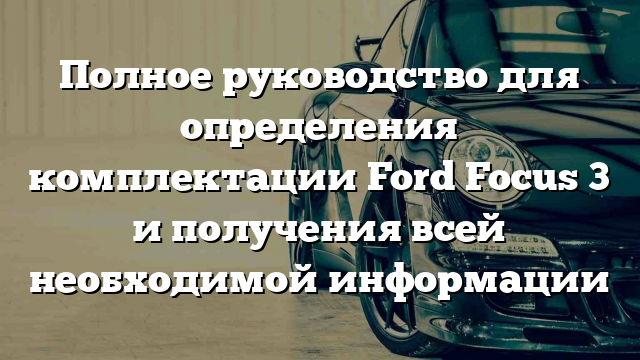 Полное руководство для определения комплектации Ford Focus 3 и получения всей необходимой информации