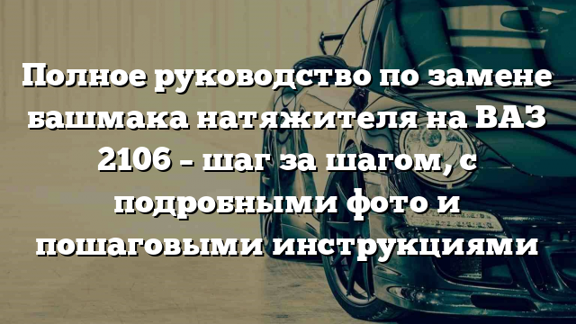 Полное руководство по замене башмака натяжителя на ВАЗ 2106 – шаг за шагом, с подробными фото и пошаговыми инструкциями