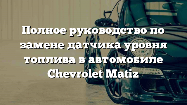 Полное руководство по замене датчика уровня топлива в автомобиле Chevrolet Matiz