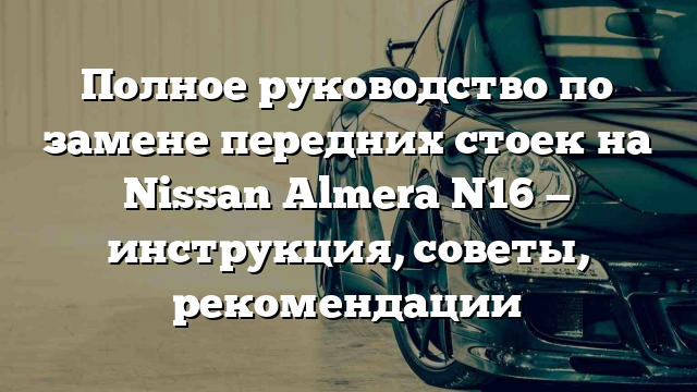 Полное руководство по замене передних стоек на Nissan Almera N16 — инструкция, советы, рекомендации