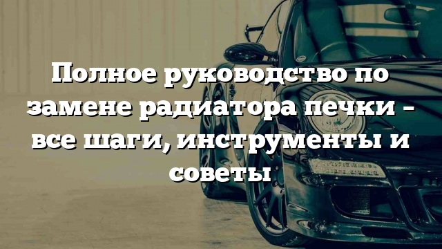 Полное руководство по замене радиатора печки – все шаги, инструменты и советы