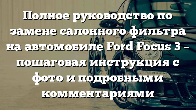 Полное руководство по замене салонного фильтра на автомобиле Ford Focus 3 – пошаговая инструкция с фото и подробными комментариями