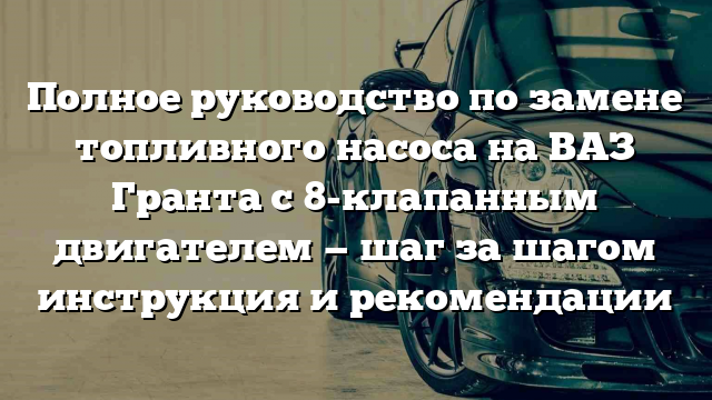 Полное руководство по замене топливного насоса на ВАЗ Гранта с 8-клапанным двигателем — шаг за шагом инструкция и рекомендации