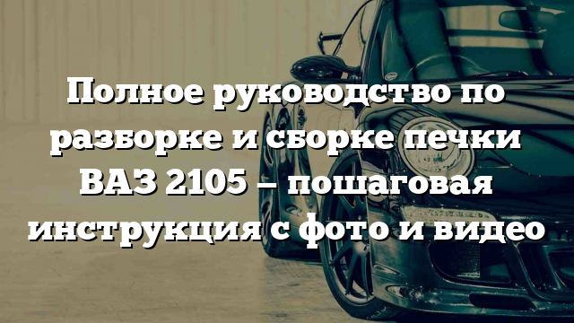 Полное руководство по разборке и сборке печки ВАЗ 2105 — пошаговая инструкция с фото и видео