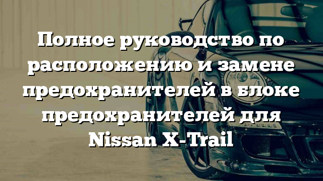 Полное руководство по расположению и замене предохранителей в блоке предохранителей для Nissan X-Trail