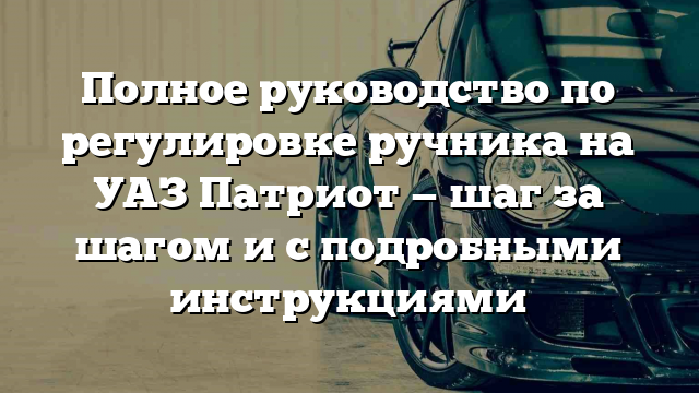 Полное руководство по регулировке ручника на УАЗ Патриот — шаг за шагом и с подробными инструкциями