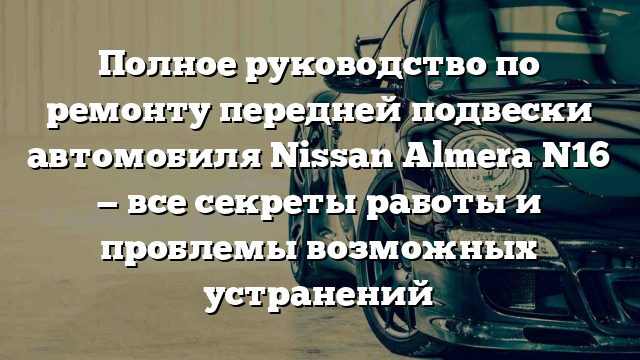 Полное руководство по ремонту передней подвески автомобиля Nissan Almera N16 — все секреты работы и проблемы возможных устранений