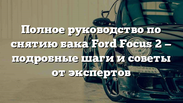 Полное руководство по снятию бака Ford Focus 2 — подробные шаги и советы от экспертов