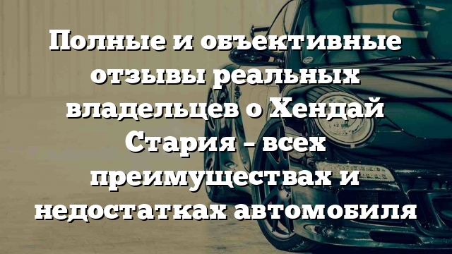 Полные и объективные отзывы реальных владельцев о Хендай Стария – всех преимуществах и недостатках автомобиля