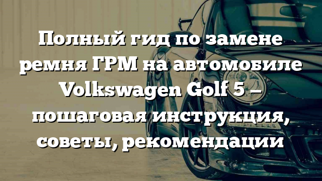 Полный гид по замене ремня ГРМ на автомобиле Volkswagen Golf 5 — пошаговая инструкция, советы, рекомендации