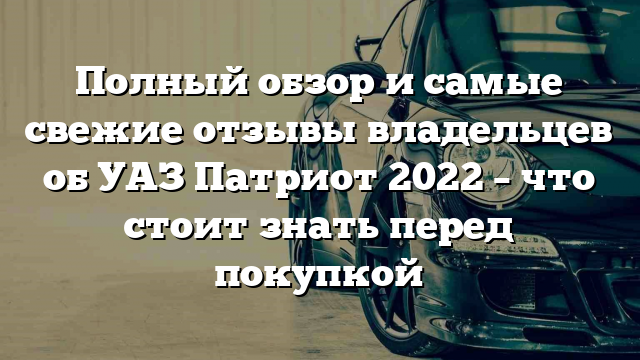 Полный обзор и самые свежие отзывы владельцев об УАЗ Патриот 2022 – что стоит знать перед покупкой