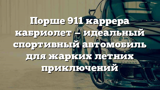 Порше 911 каррера кабриолет — идеальный спортивный автомобиль для жарких летних приключений