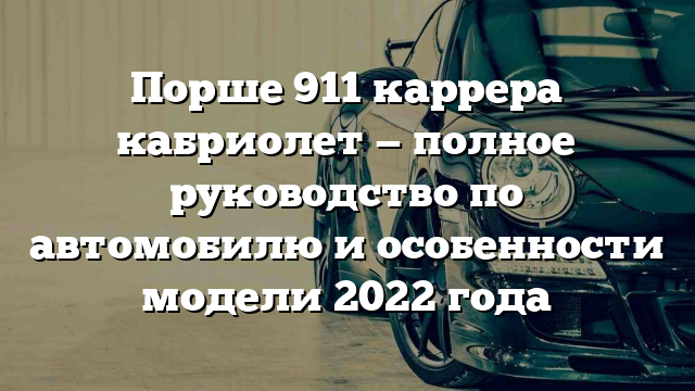 Порше 911 каррера кабриолет — полное руководство по автомобилю и особенности модели 2022 года