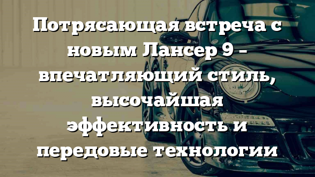 Потрясающая встреча с новым Лансер 9 – впечатляющий стиль, высочайшая эффективность и передовые технологии