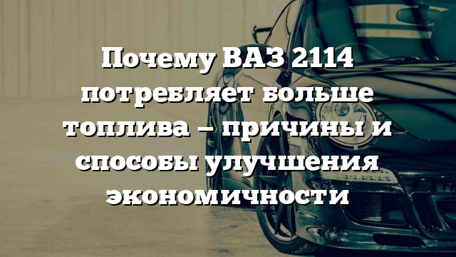 Почему ВАЗ 2114 потребляет больше топлива — причины и способы улучшения экономичности