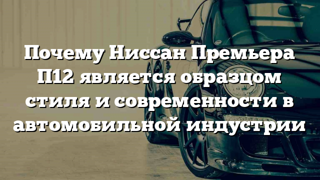 Почему Ниссан Премьера П12 является образцом стиля и современности в автомобильной индустрии