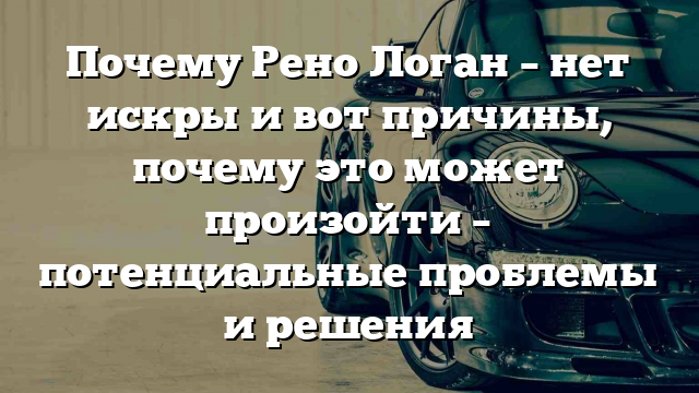 Почему Рено Логан – нет искры и вот причины, почему это может произойти – потенциальные проблемы и решения