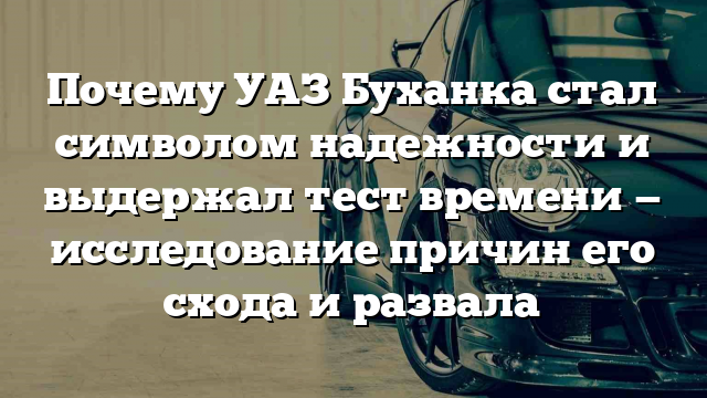 Почему УАЗ Буханка стал символом надежности и выдержал тест времени — исследование причин его схода и развала