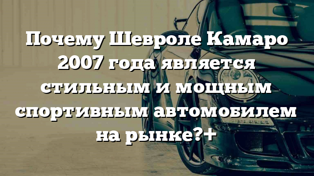 Почему Шевроле Камаро 2007 года является стильным и мощным спортивным автомобилем на рынке?+