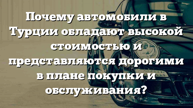 Почему автомобили в Турции обладают высокой стоимостью и представляются дорогими в плане покупки и обслуживания?