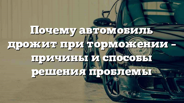 Почему автомобиль дрожит при торможении – причины и способы решения проблемы