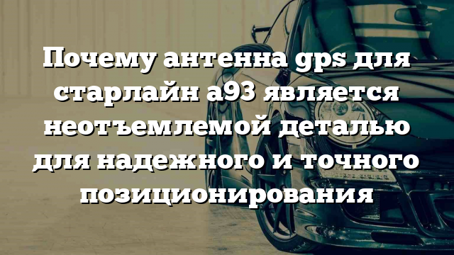 Почему антенна gps для старлайн а93 является неотъемлемой деталью для надежного и точного позиционирования