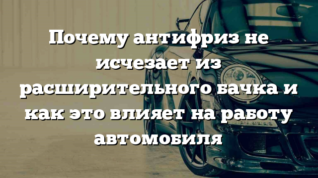 Почему антифриз не исчезает из расширительного бачка и как это влияет на работу автомобиля