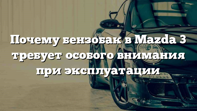 Почему бензобак в Mazda 3 требует особого внимания при эксплуатации