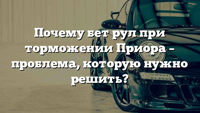 Почему бет рул при торможении Приора – проблема, которую нужно решить?