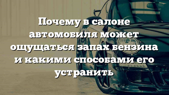 Почему в салоне автомобиля может ощущаться запах бензина и какими способами его устранить