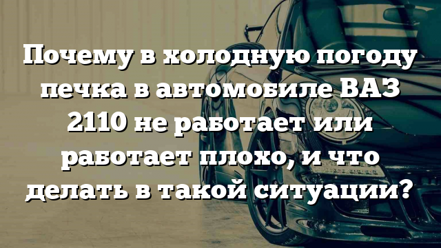 Почему в холодную погоду печка в автомобиле ВАЗ 2110 не работает или работает плохо, и что делать в такой ситуации?