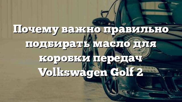 Почему важно правильно подбирать масло для коробки передач Volkswagen Golf 2