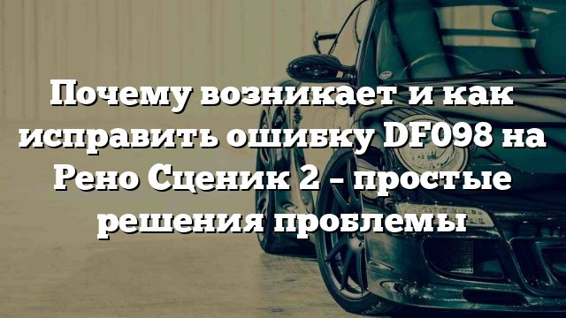 Почему возникает и как исправить ошибку DF098 на Рено Сценик 2 – простые решения проблемы