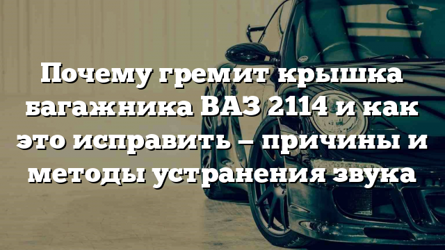 Почему гремит крышка багажника ВАЗ 2114 и как это исправить — причины и методы устранения звука