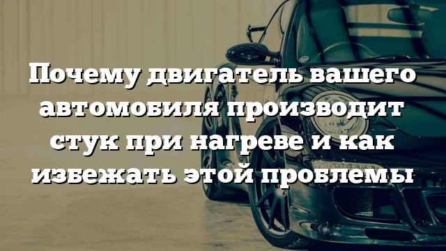 Почему двигатель вашего автомобиля производит стук при нагреве и как избежать этой проблемы