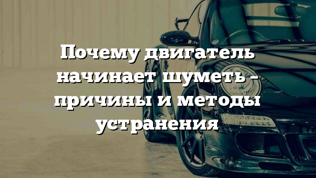 Почему двигатель начинает шуметь – причины и методы устранения