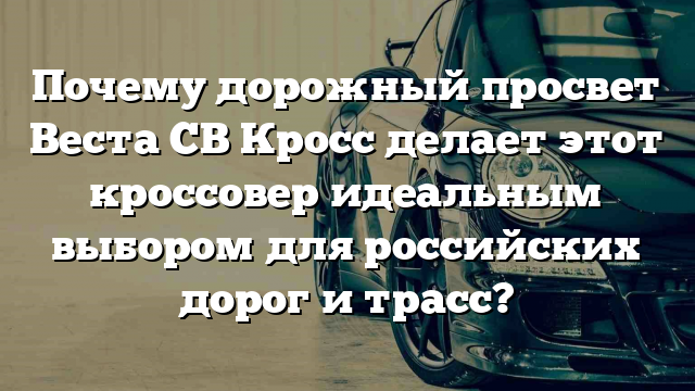 Почему дорожный просвет Веста СВ Кросс делает этот кроссовер идеальным выбором для российских дорог и трасс?