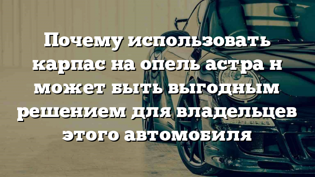 Почему использовать карпас на опель астра н может быть выгодным решением для владельцев этого автомобиля