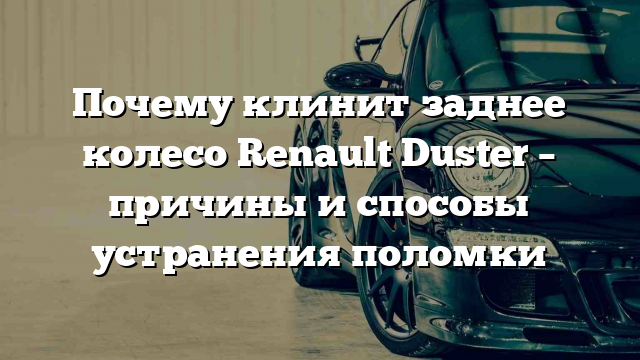 Почему клинит заднее колесо Renault Duster – причины и способы устранения поломки