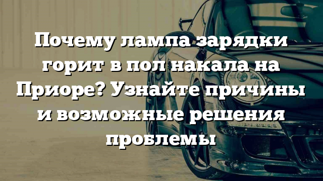 Почему лампа зарядки горит в пол накала на Приоре? Узнайте причины и возможные решения проблемы