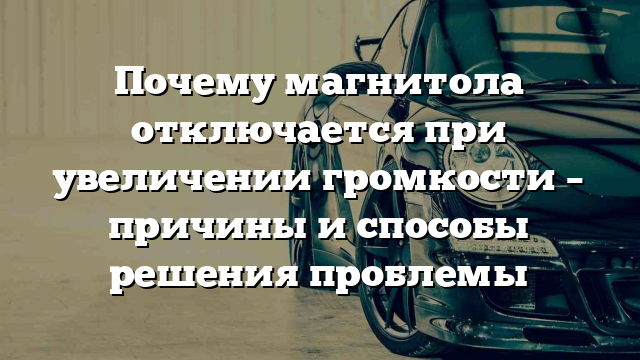 Почему магнитола отключается при увеличении громкости – причины и способы решения проблемы