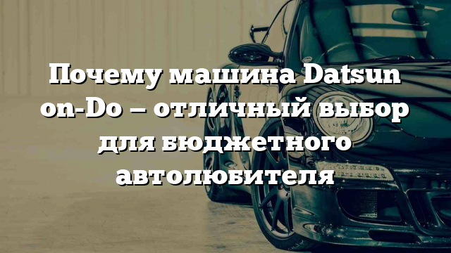 Почему машина Datsun on-Do — отличный выбор для бюджетного автолюбителя