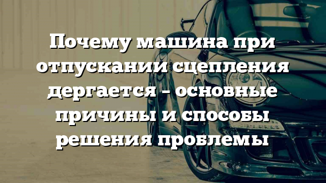 Почему машина при отпускании сцепления дергается – основные причины и способы решения проблемы