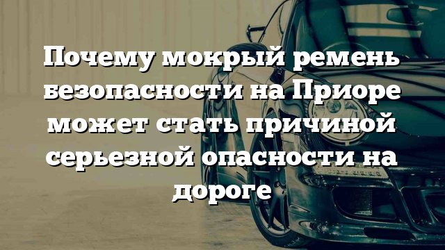 Почему мокрый ремень безопасности на Приоре может стать причиной серьезной опасности на дороге